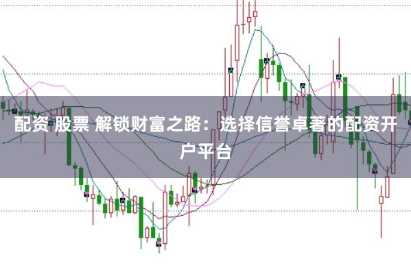 配资 股票 解锁财富之路：选择信誉卓著的配资开户平台