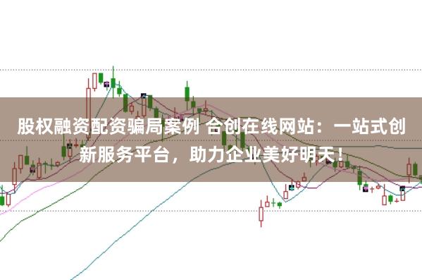 股权融资配资骗局案例 合创在线网站：一站式创新服务平台，助力企业美好明天！