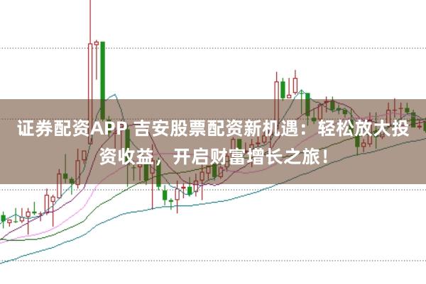 证券配资APP 吉安股票配资新机遇：轻松放大投资收益，开启财富增长之旅！