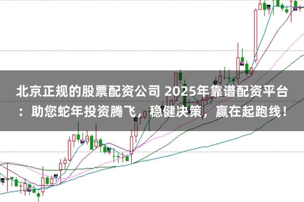 北京正规的股票配资公司 2025年靠谱配资平台：助您蛇年投资腾飞，稳健决策，赢在起跑线！