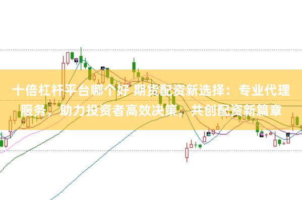 十倍杠杆平台哪个好 期货配资新选择：专业代理服务，助力投资者高效决策，共创配资新篇章
