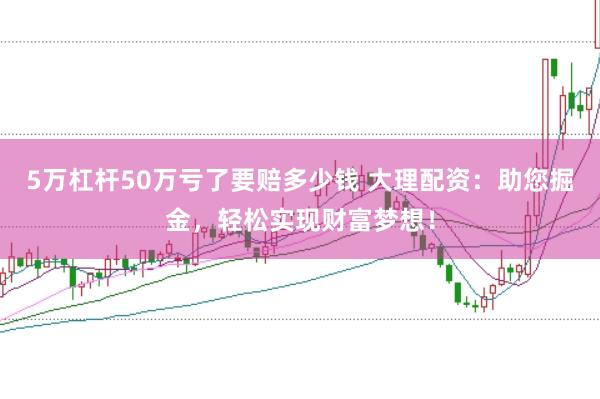 5万杠杆50万亏了要赔多少钱 大理配资：助您掘金，轻松实现财富梦想！