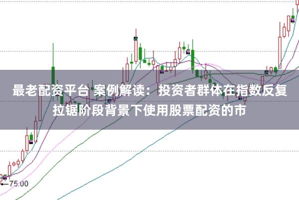 最老配资平台 案例解读：投资者群体在指数反复拉锯阶段背景下使用股票配资的市