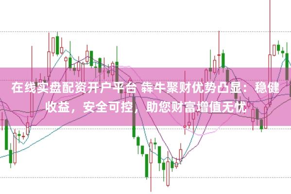 在线实盘配资开户平台 犇牛聚财优势凸显：稳健收益，安全可控，助您财富增值无忧