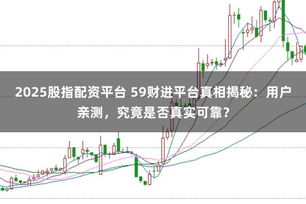 2025股指配资平台 59财进平台真相揭秘：用户亲测，究竟是否真实可靠？
