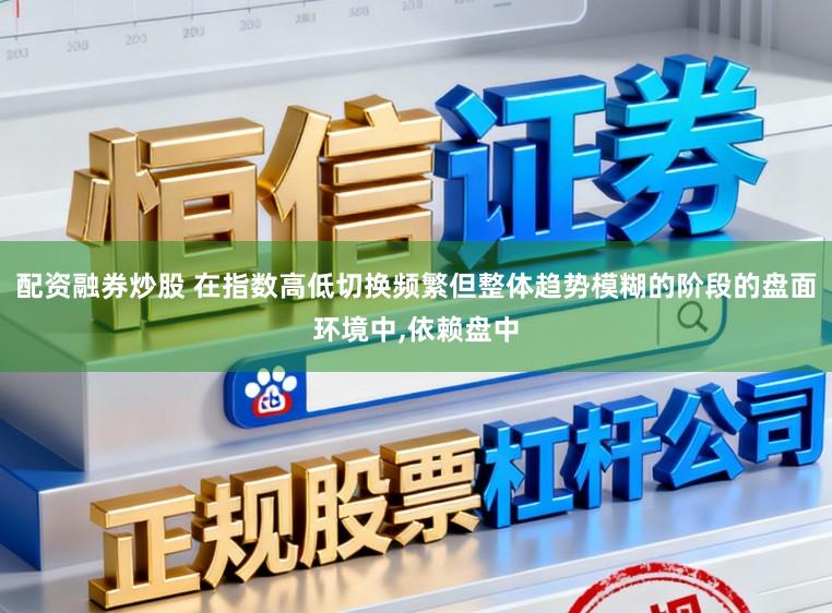 配资融券炒股 在指数高低切换频繁但整体趋势模糊的阶段的盘面环境中,依赖盘中