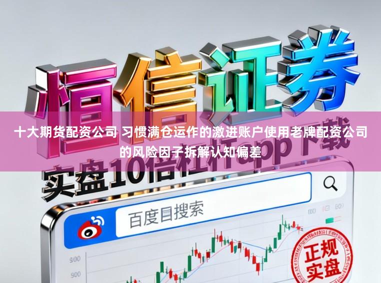 十大期货配资公司 习惯满仓运作的激进账户使用老牌配资公司的风险因子拆解认知偏差