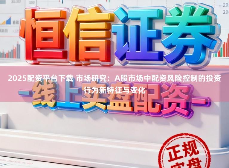 2025配资平台下载 市场研究：A股市场中配资风险控制的投资行为新特征与变化