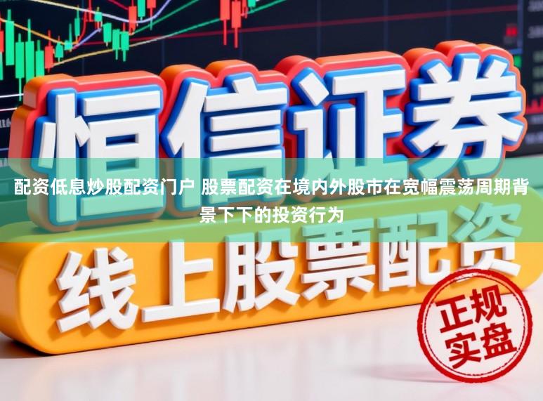 配资低息炒股配资门户 股票配资在境内外股市在宽幅震荡周期背景下下的投资行为