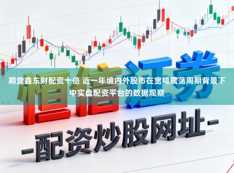 期货鑫东财配资十倍 近一年境内外股市在宽幅震荡周期背景下中实盘配资平台的数据观察