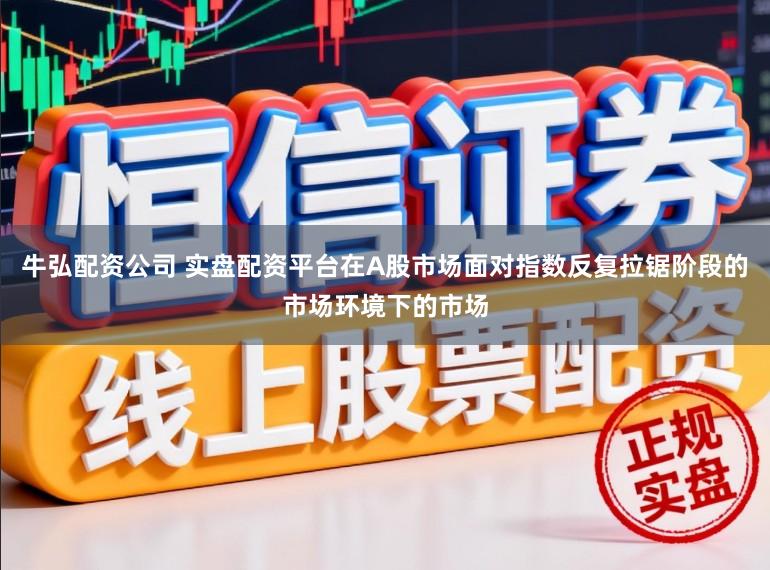牛弘配资公司 实盘配资平台在A股市场面对指数反复拉锯阶段的市场环境下的市场